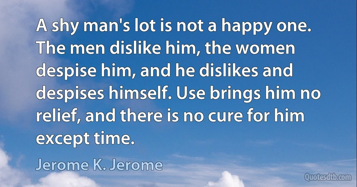 A shy man's lot is not a happy one. The men dislike him, the women despise him, and he dislikes and despises himself. Use brings him no relief, and there is no cure for him except time. (Jerome K. Jerome)