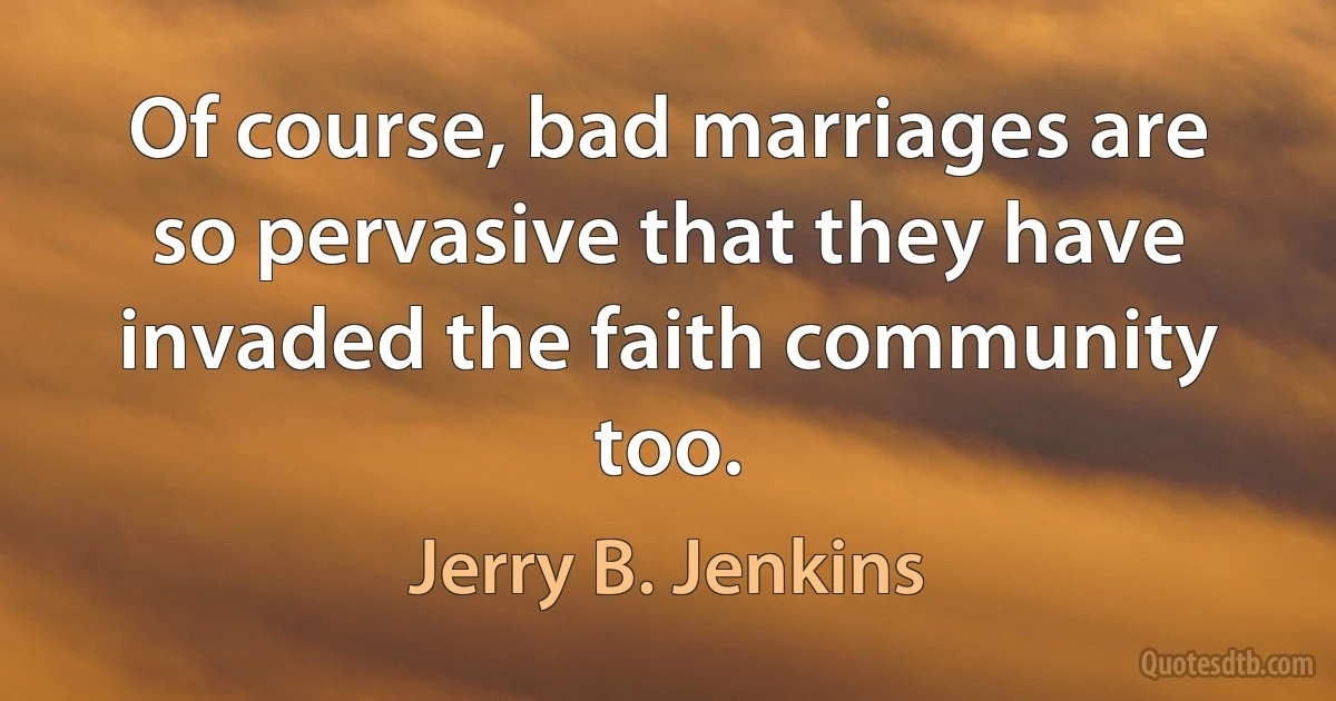 Of course, bad marriages are so pervasive that they have invaded the faith community too. (Jerry B. Jenkins)