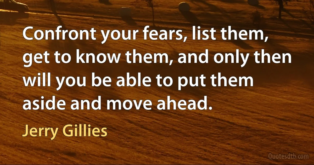 Confront your fears, list them, get to know them, and only then will you be able to put them aside and move ahead. (Jerry Gillies)