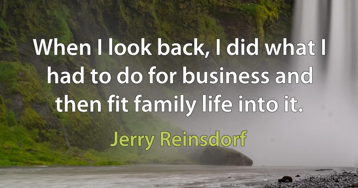 When I look back, I did what I had to do for business and then fit family life into it. (Jerry Reinsdorf)