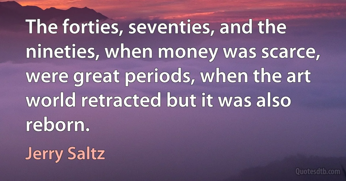 The forties, seventies, and the nineties, when money was scarce, were great periods, when the art world retracted but it was also reborn. (Jerry Saltz)