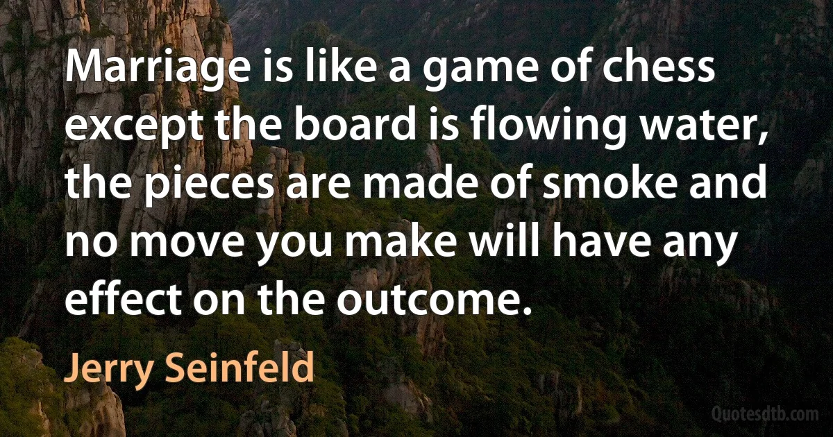 Marriage is like a game of chess except the board is flowing water, the pieces are made of smoke and no move you make will have any effect on the outcome. (Jerry Seinfeld)