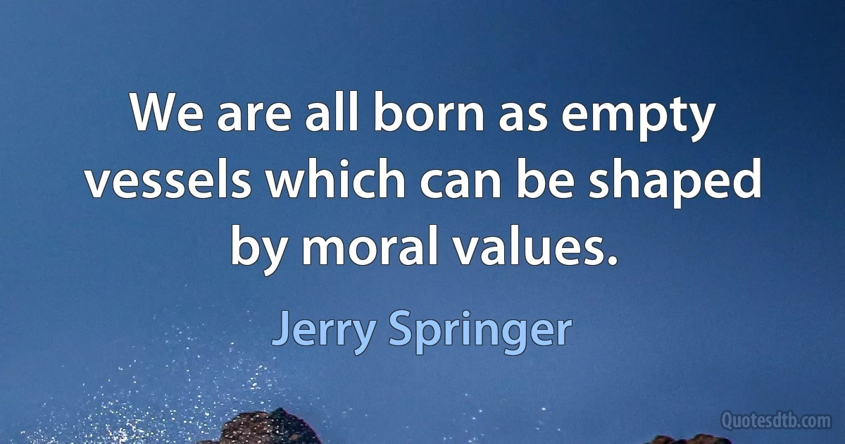 We are all born as empty vessels which can be shaped by moral values. (Jerry Springer)