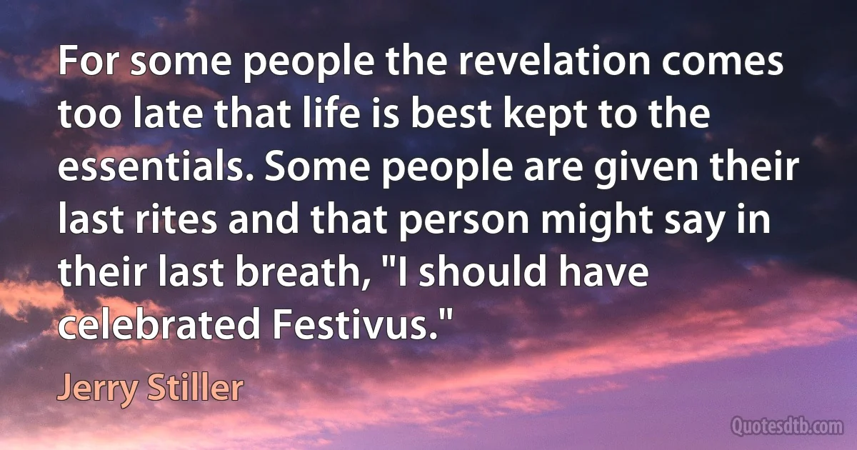 For some people the revelation comes too late that life is best kept to the essentials. Some people are given their last rites and that person might say in their last breath, "I should have celebrated Festivus." (Jerry Stiller)