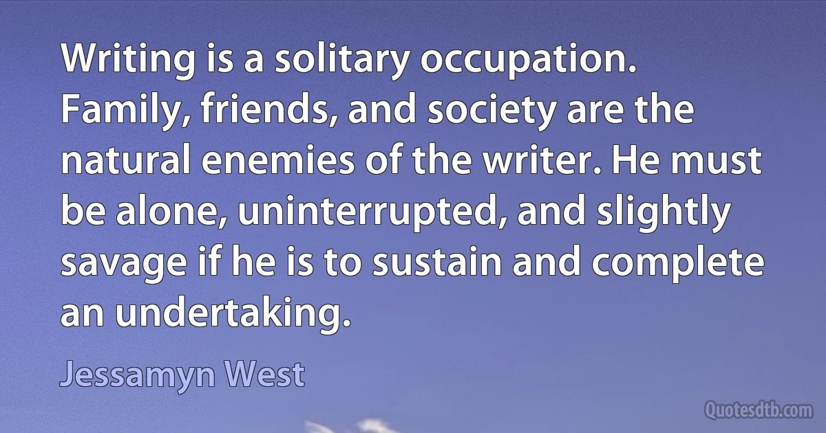 Writing is a solitary occupation. Family, friends, and society are the natural enemies of the writer. He must be alone, uninterrupted, and slightly savage if he is to sustain and complete an undertaking. (Jessamyn West)