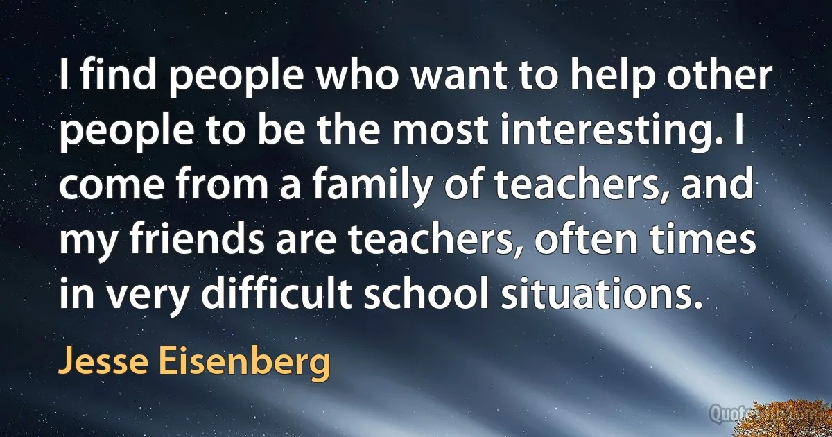 I find people who want to help other people to be the most interesting. I come from a family of teachers, and my friends are teachers, often times in very difficult school situations. (Jesse Eisenberg)