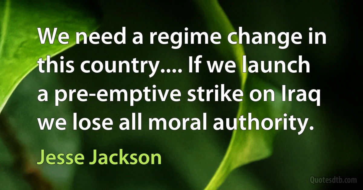 We need a regime change in this country.... If we launch a pre-emptive strike on Iraq we lose all moral authority. (Jesse Jackson)