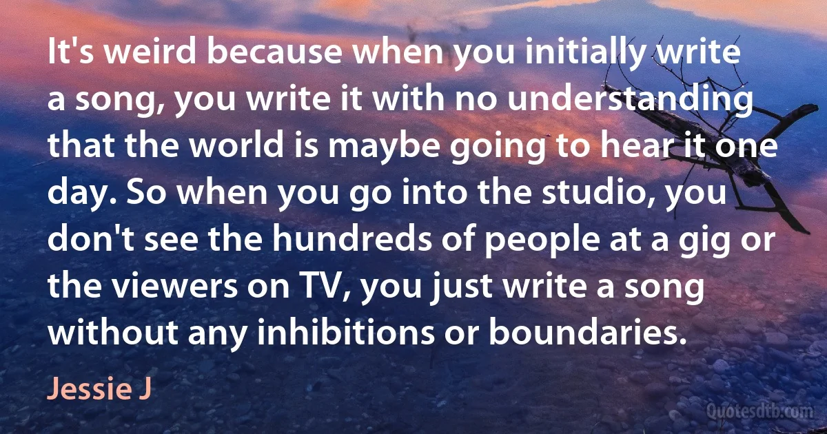 It's weird because when you initially write a song, you write it with no understanding that the world is maybe going to hear it one day. So when you go into the studio, you don't see the hundreds of people at a gig or the viewers on TV, you just write a song without any inhibitions or boundaries. (Jessie J)