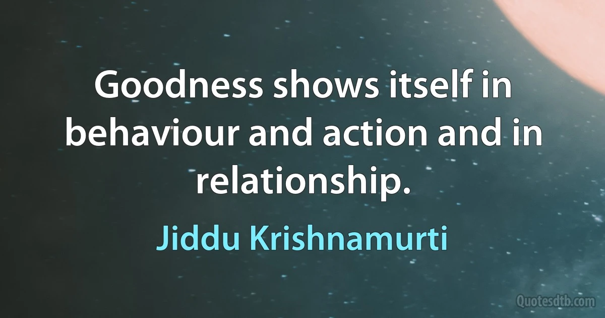 Goodness shows itself in behaviour and action and in relationship. (Jiddu Krishnamurti)