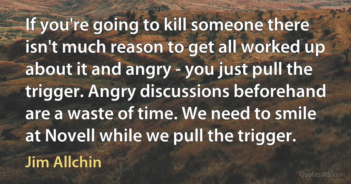 If you're going to kill someone there isn't much reason to get all worked up about it and angry - you just pull the trigger. Angry discussions beforehand are a waste of time. We need to smile at Novell while we pull the trigger. (Jim Allchin)