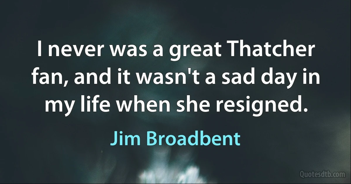 I never was a great Thatcher fan, and it wasn't a sad day in my life when she resigned. (Jim Broadbent)