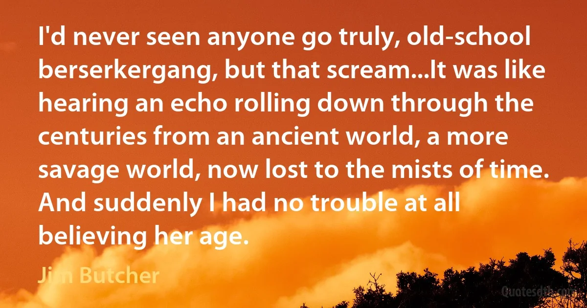 I'd never seen anyone go truly, old-school berserkergang, but that scream...It was like hearing an echo rolling down through the centuries from an ancient world, a more savage world, now lost to the mists of time. And suddenly I had no trouble at all believing her age. (Jim Butcher)