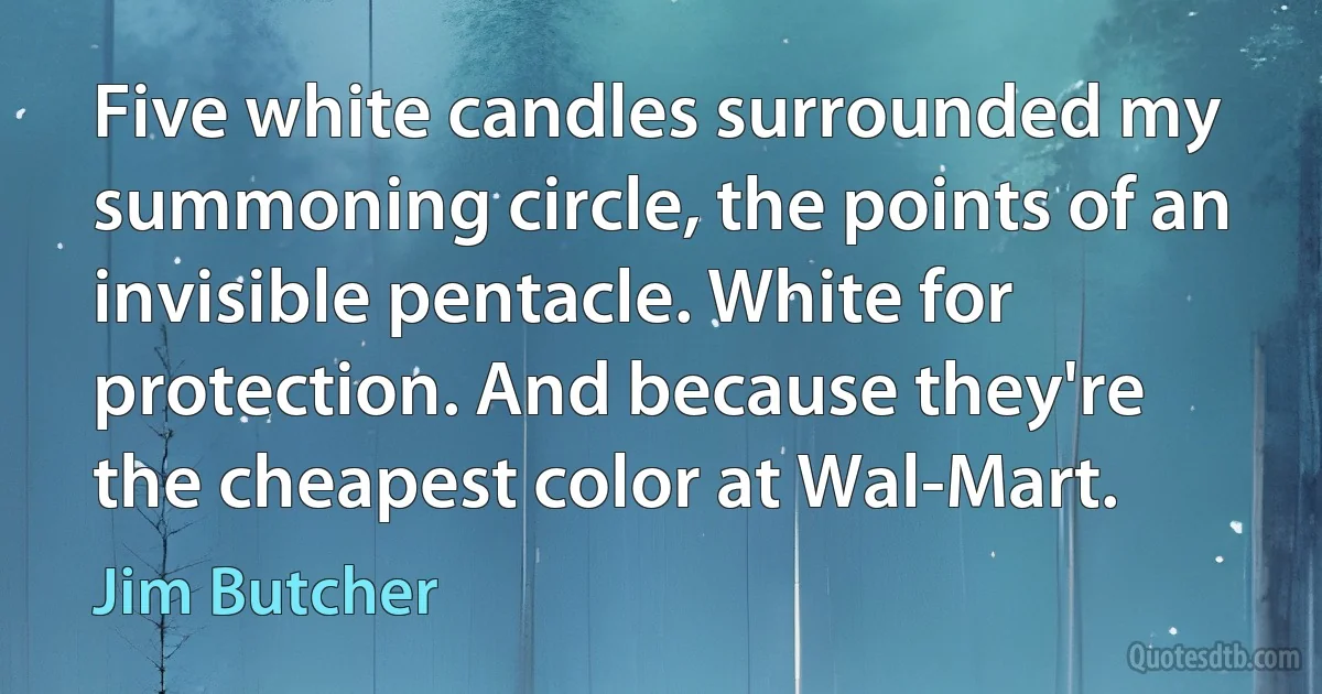 Five white candles surrounded my summoning circle, the points of an invisible pentacle. White for protection. And because they're the cheapest color at Wal-Mart. (Jim Butcher)