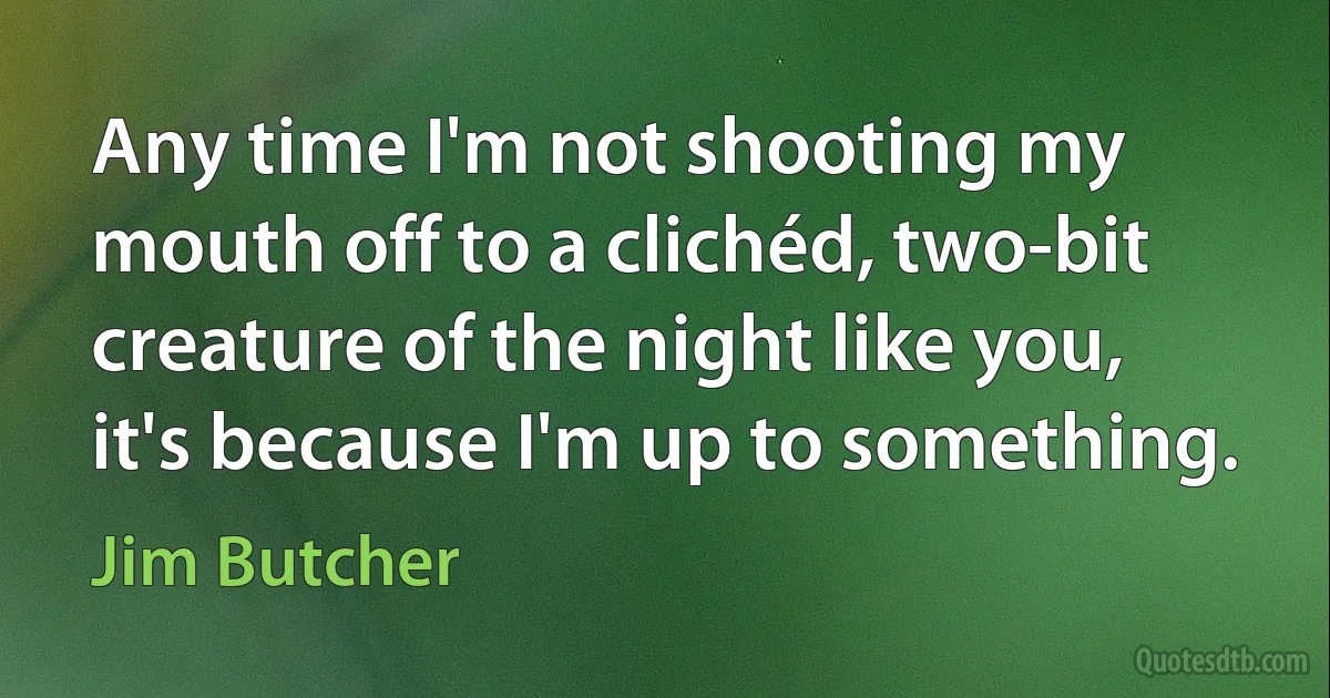 Any time I'm not shooting my mouth off to a clichéd, two-bit creature of the night like you, it's because I'm up to something. (Jim Butcher)