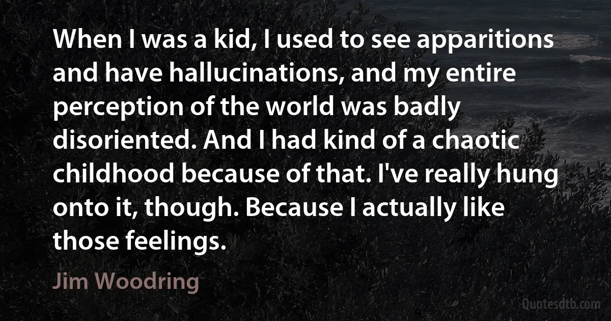 When I was a kid, I used to see apparitions and have hallucinations, and my entire perception of the world was badly disoriented. And I had kind of a chaotic childhood because of that. I've really hung onto it, though. Because I actually like those feelings. (Jim Woodring)