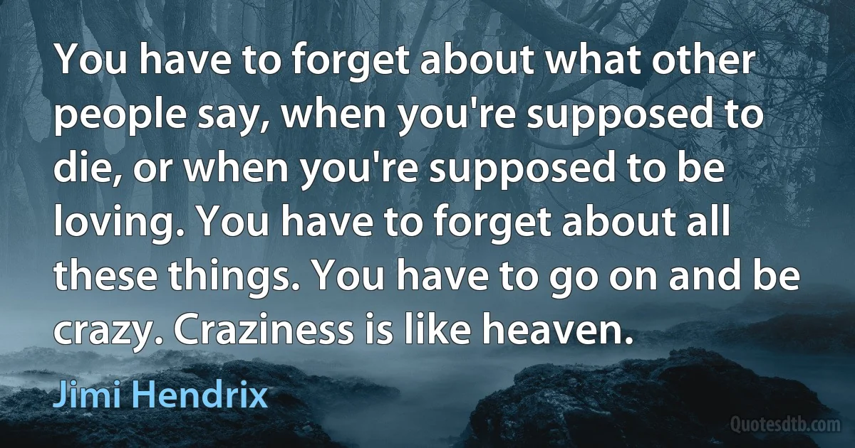 You have to forget about what other people say, when you're supposed to die, or when you're supposed to be loving. You have to forget about all these things. You have to go on and be crazy. Craziness is like heaven. (Jimi Hendrix)