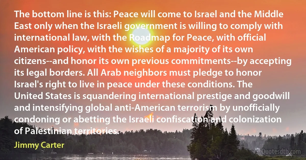 The bottom line is this: Peace will come to Israel and the Middle East only when the Israeli government is willing to comply with international law, with the Roadmap for Peace, with official American policy, with the wishes of a majority of its own citizens--and honor its own previous commitments--by accepting its legal borders. All Arab neighbors must pledge to honor Israel's right to live in peace under these conditions. The United States is squandering international prestige and goodwill and intensifying global anti-American terrorism by unofficially condoning or abetting the Israeli confiscation and colonization of Palestinian territories. (Jimmy Carter)