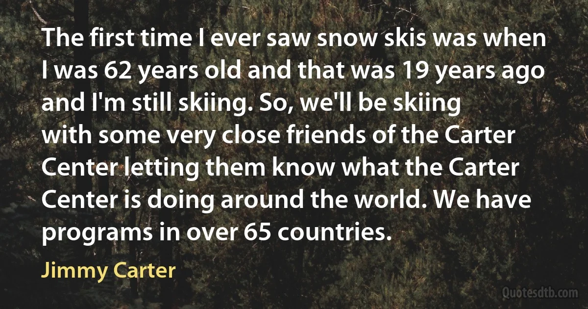 The first time I ever saw snow skis was when I was 62 years old and that was 19 years ago and I'm still skiing. So, we'll be skiing with some very close friends of the Carter Center letting them know what the Carter Center is doing around the world. We have programs in over 65 countries. (Jimmy Carter)