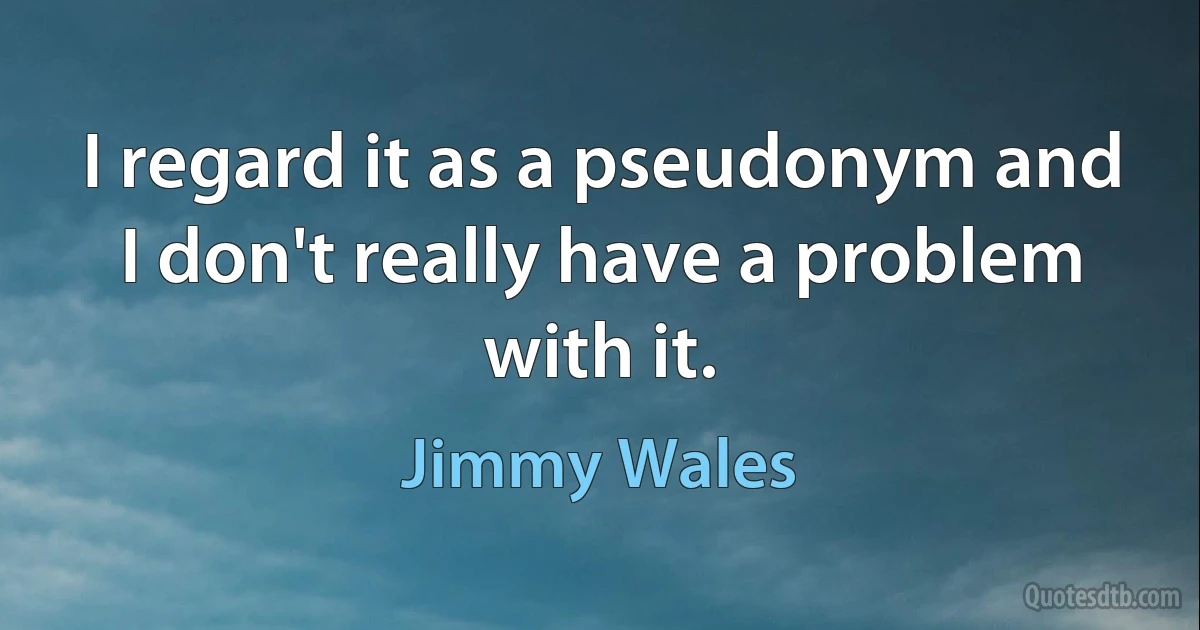 I regard it as a pseudonym and I don't really have a problem with it. (Jimmy Wales)