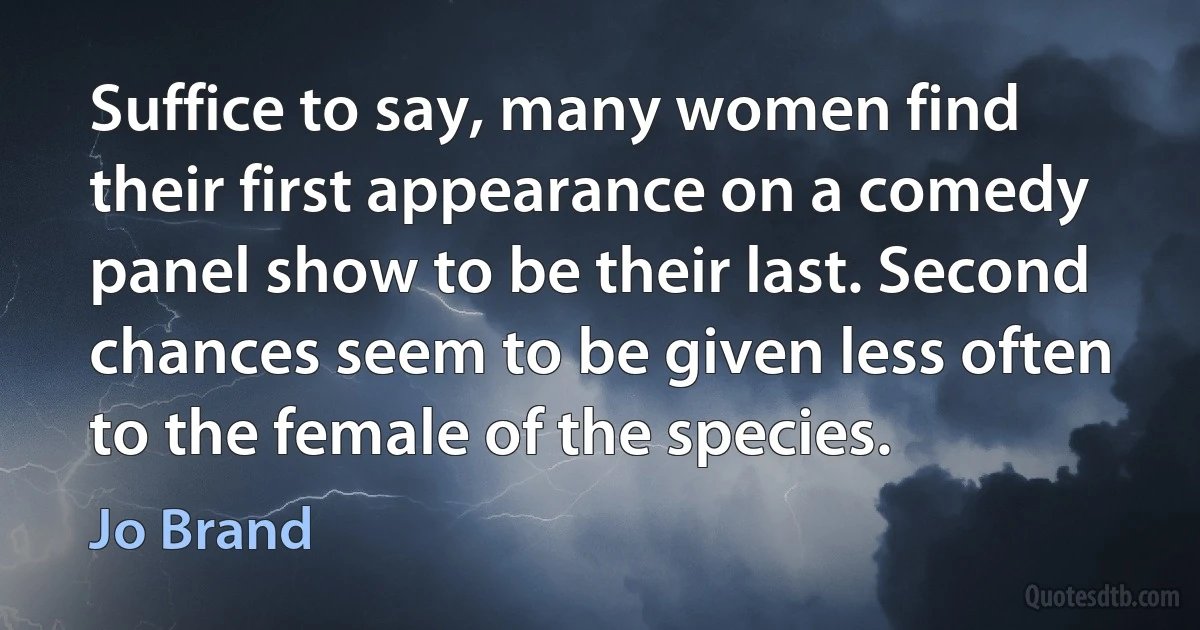 Suffice to say, many women find their first appearance on a comedy panel show to be their last. Second chances seem to be given less often to the female of the species. (Jo Brand)