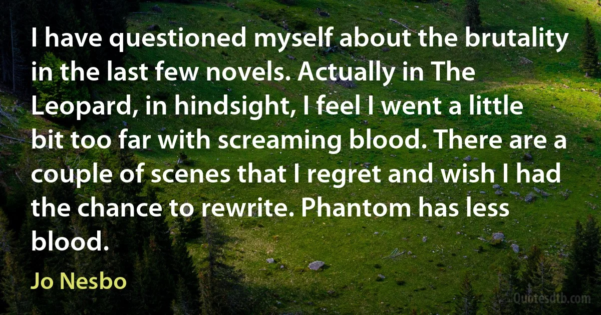 I have questioned myself about the brutality in the last few novels. Actually in The Leopard, in hindsight, I feel I went a little bit too far with screaming blood. There are a couple of scenes that I regret and wish I had the chance to rewrite. Phantom has less blood. (Jo Nesbo)