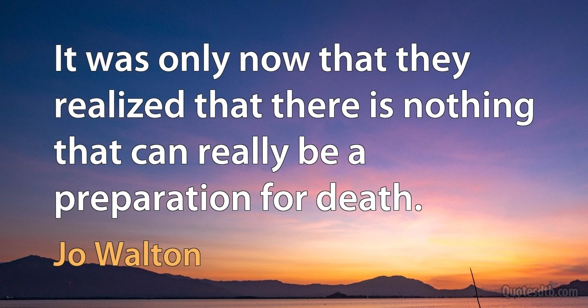 It was only now that they realized that there is nothing that can really be a preparation for death. (Jo Walton)