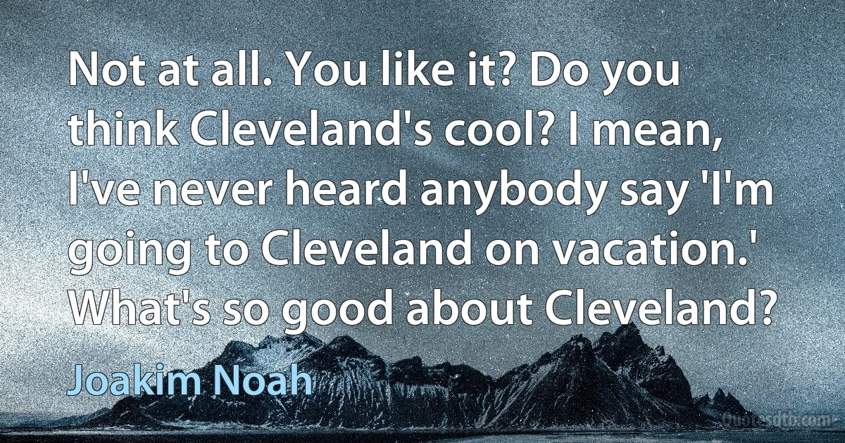 Not at all. You like it? Do you think Cleveland's cool? I mean, I've never heard anybody say 'I'm going to Cleveland on vacation.' What's so good about Cleveland? (Joakim Noah)