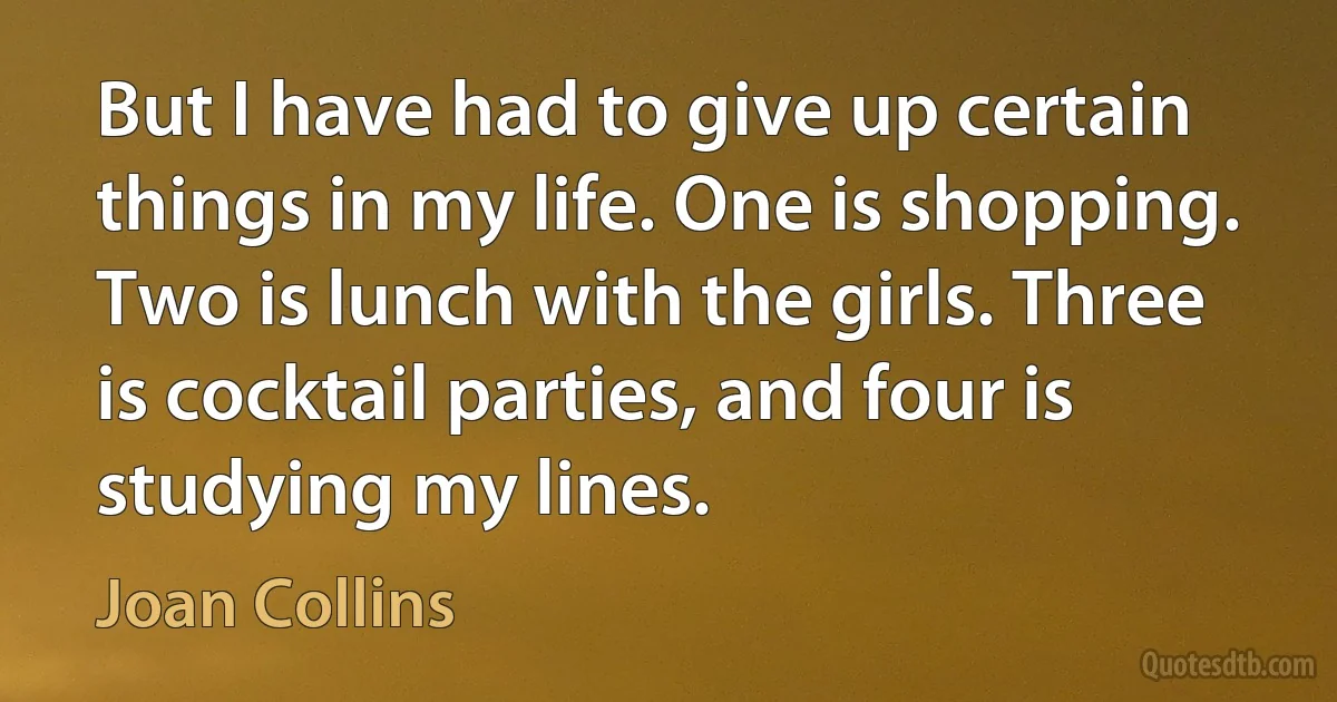 But I have had to give up certain things in my life. One is shopping. Two is lunch with the girls. Three is cocktail parties, and four is studying my lines. (Joan Collins)