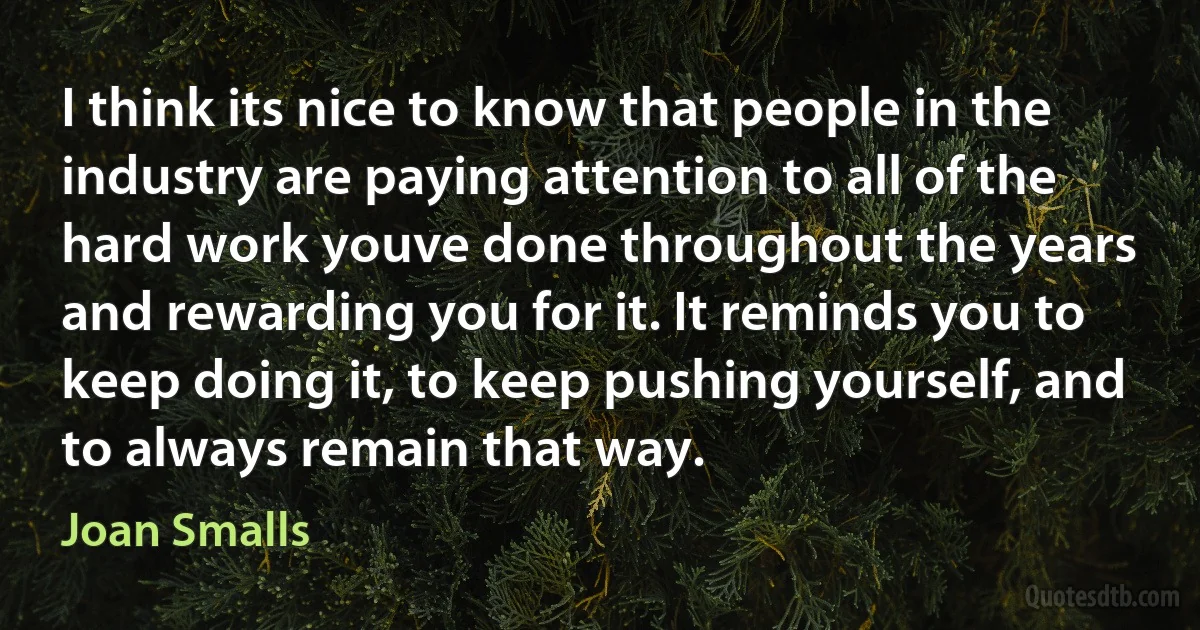 I think its nice to know that people in the industry are paying attention to all of the hard work youve done throughout the years and rewarding you for it. It reminds you to keep doing it, to keep pushing yourself, and to always remain that way. (Joan Smalls)