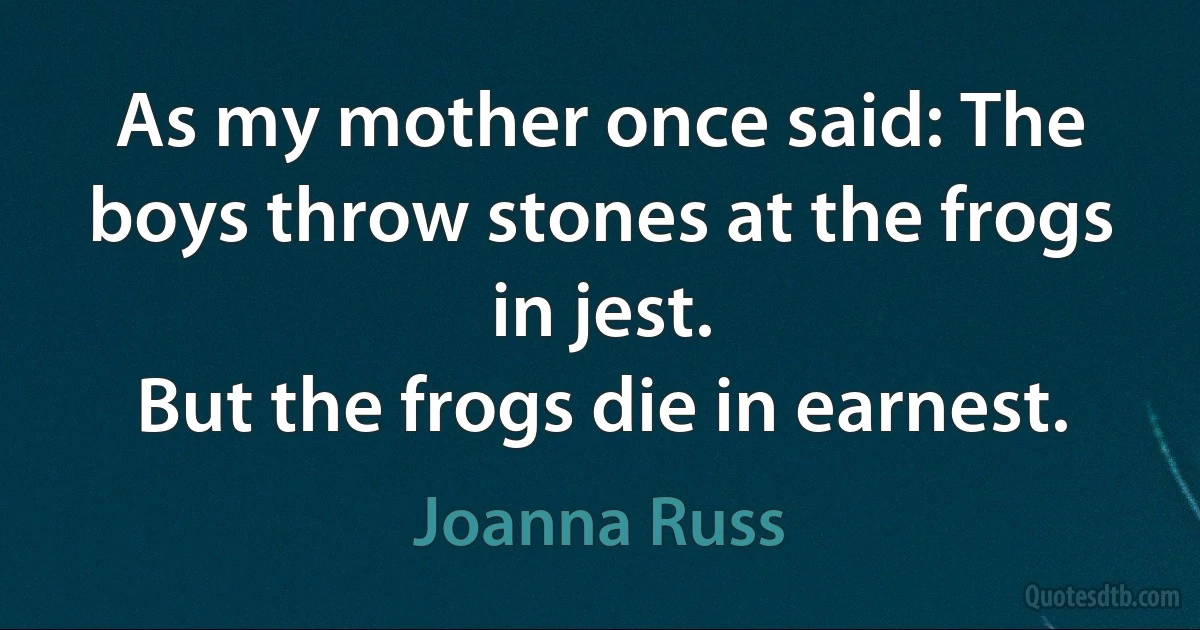 As my mother once said: The boys throw stones at the frogs in jest.
But the frogs die in earnest. (Joanna Russ)