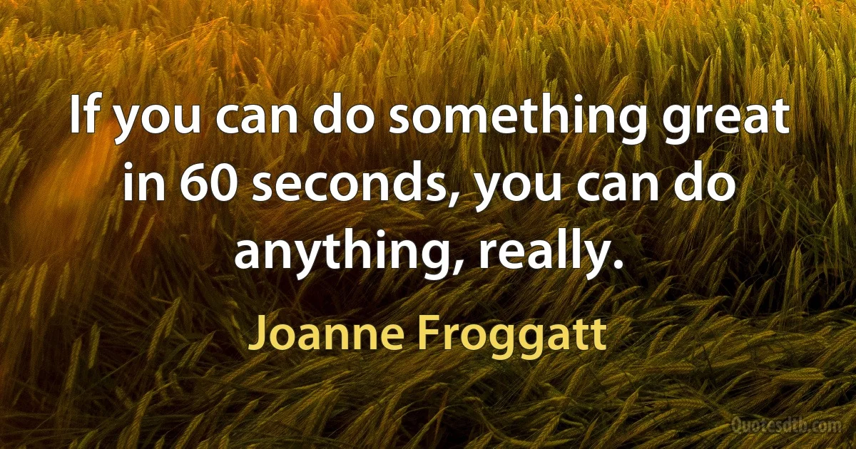 If you can do something great in 60 seconds, you can do anything, really. (Joanne Froggatt)