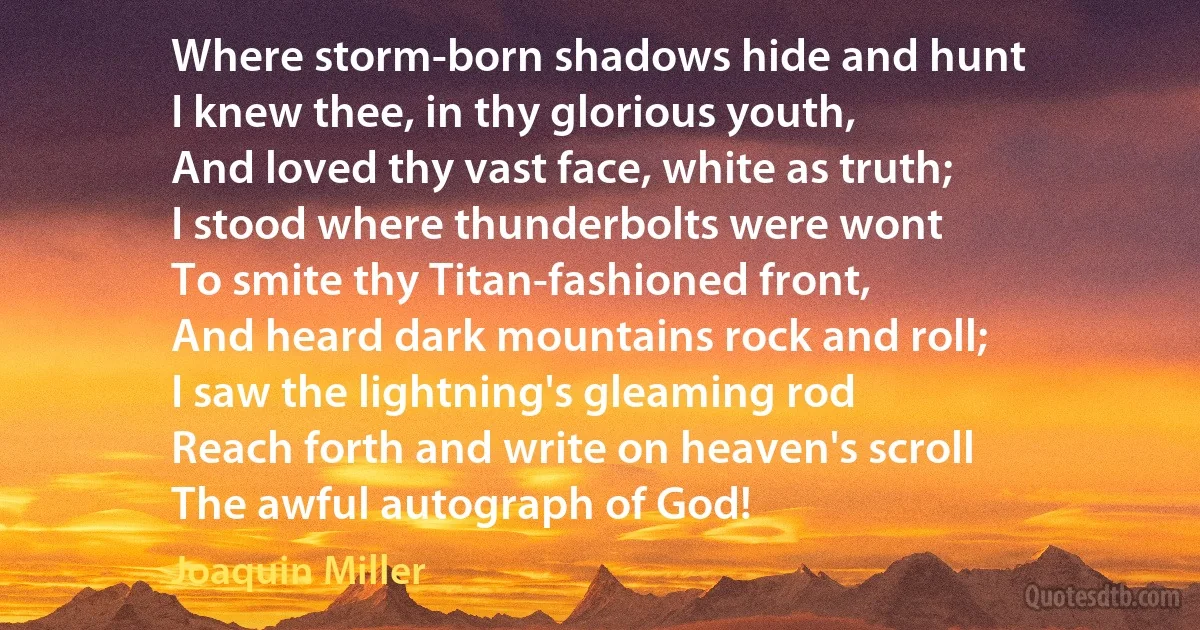 Where storm-born shadows hide and hunt
I knew thee, in thy glorious youth,
And loved thy vast face, white as truth;
I stood where thunderbolts were wont
To smite thy Titan-fashioned front,
And heard dark mountains rock and roll;
I saw the lightning's gleaming rod
Reach forth and write on heaven's scroll
The awful autograph of God! (Joaquin Miller)