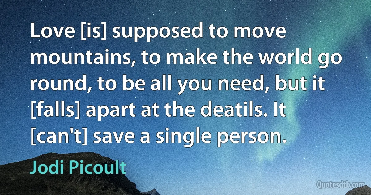 Love [is] supposed to move mountains, to make the world go round, to be all you need, but it [falls] apart at the deatils. It [can't] save a single person. (Jodi Picoult)