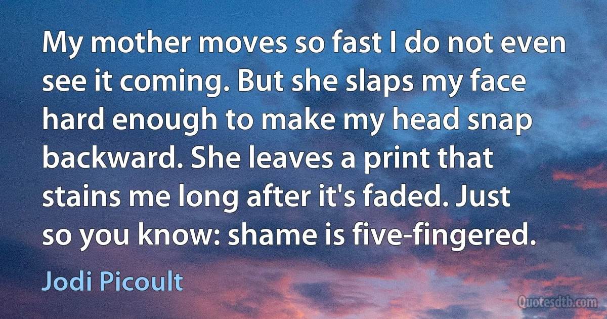 My mother moves so fast I do not even see it coming. But she slaps my face hard enough to make my head snap backward. She leaves a print that stains me long after it's faded. Just so you know: shame is five-fingered. (Jodi Picoult)