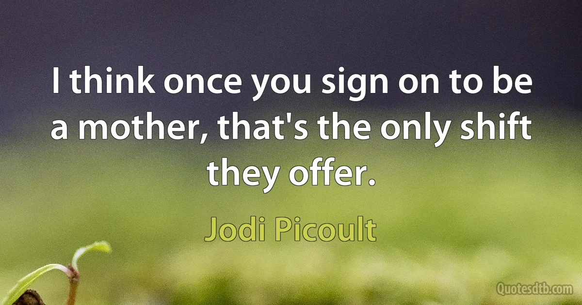 I think once you sign on to be a mother, that's the only shift they offer. (Jodi Picoult)