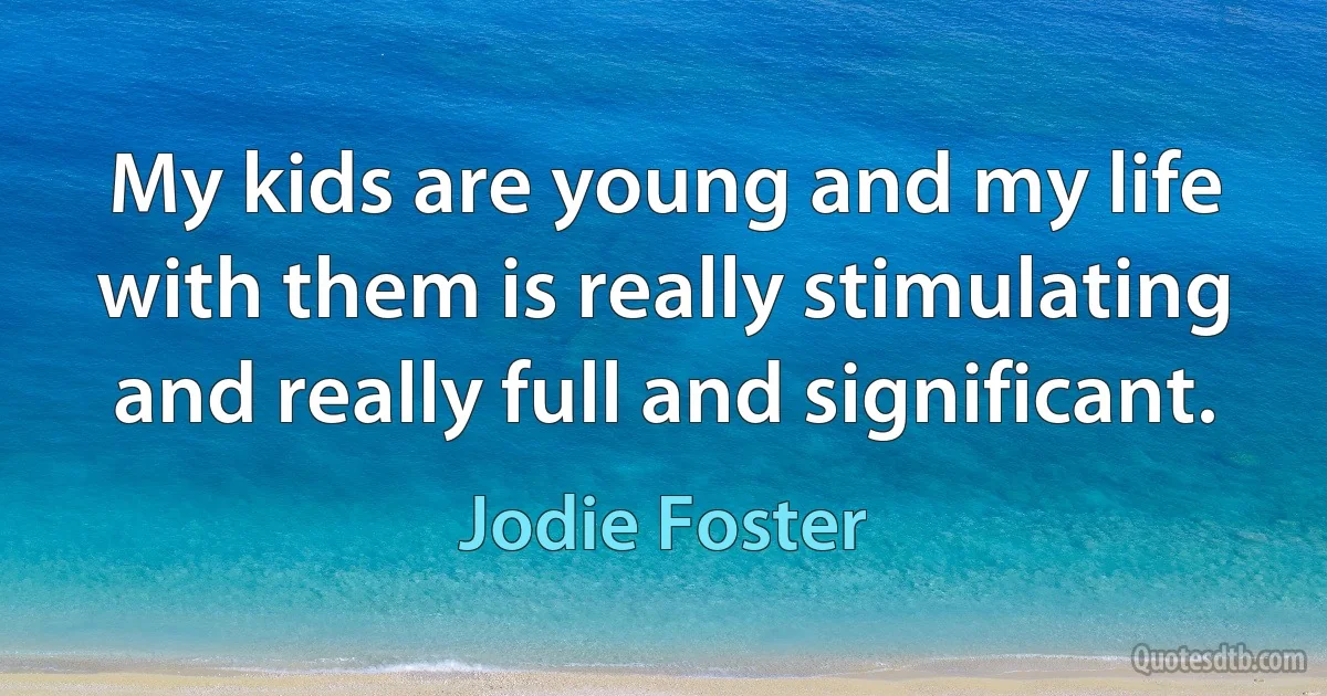 My kids are young and my life with them is really stimulating and really full and significant. (Jodie Foster)