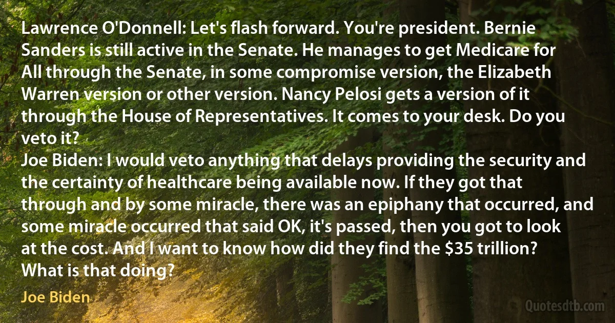 Lawrence O'Donnell: Let's flash forward. You're president. Bernie Sanders is still active in the Senate. He manages to get Medicare for All through the Senate, in some compromise version, the Elizabeth Warren version or other version. Nancy Pelosi gets a version of it through the House of Representatives. It comes to your desk. Do you veto it?
Joe Biden: I would veto anything that delays providing the security and the certainty of healthcare being available now. If they got that through and by some miracle, there was an epiphany that occurred, and some miracle occurred that said OK, it's passed, then you got to look at the cost. And I want to know how did they find the $35 trillion? What is that doing? (Joe Biden)