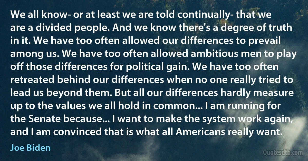 We all know- or at least we are told continually- that we are a divided people. And we know there's a degree of truth in it. We have too often allowed our differences to prevail among us. We have too often allowed ambitious men to play off those differences for political gain. We have too often retreated behind our differences when no one really tried to lead us beyond them. But all our differences hardly measure up to the values we all hold in common... I am running for the Senate because... I want to make the system work again, and I am convinced that is what all Americans really want. (Joe Biden)