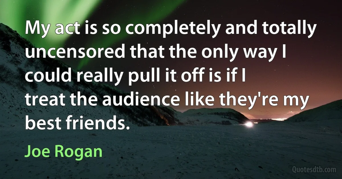 My act is so completely and totally uncensored that the only way I could really pull it off is if I treat the audience like they're my best friends. (Joe Rogan)