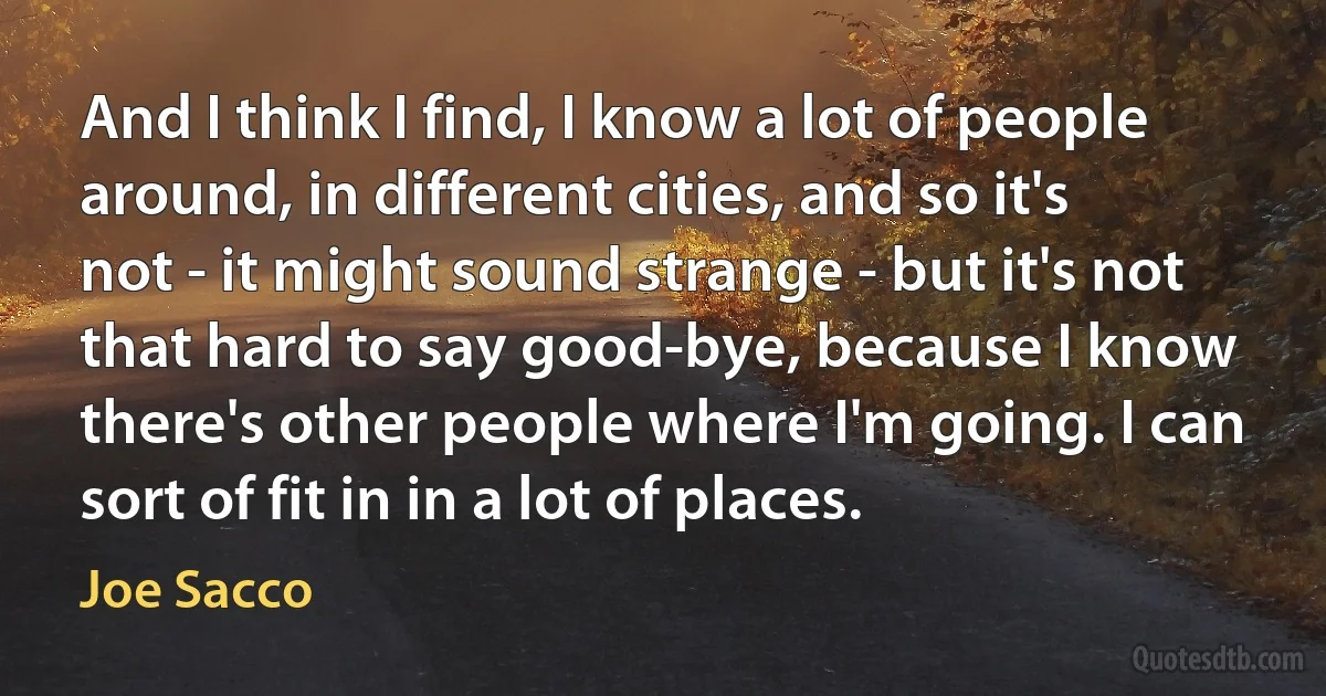 And I think I find, I know a lot of people around, in different cities, and so it's not - it might sound strange - but it's not that hard to say good-bye, because I know there's other people where I'm going. I can sort of fit in in a lot of places. (Joe Sacco)