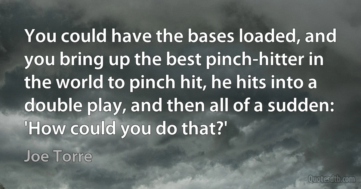 You could have the bases loaded, and you bring up the best pinch-hitter in the world to pinch hit, he hits into a double play, and then all of a sudden: 'How could you do that?' (Joe Torre)