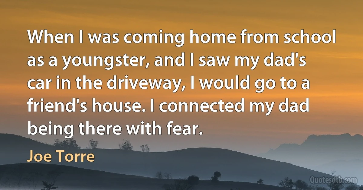 When I was coming home from school as a youngster, and I saw my dad's car in the driveway, I would go to a friend's house. I connected my dad being there with fear. (Joe Torre)