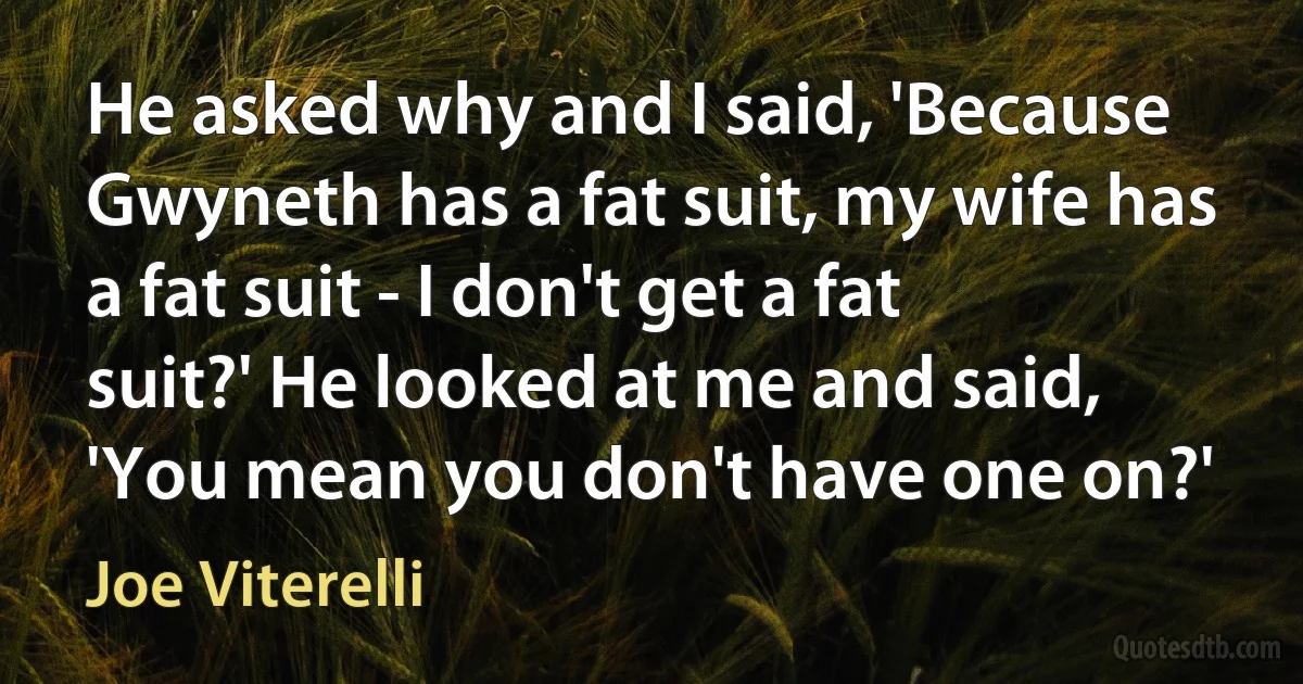 He asked why and I said, 'Because Gwyneth has a fat suit, my wife has a fat suit - I don't get a fat suit?' He looked at me and said, 'You mean you don't have one on?' (Joe Viterelli)