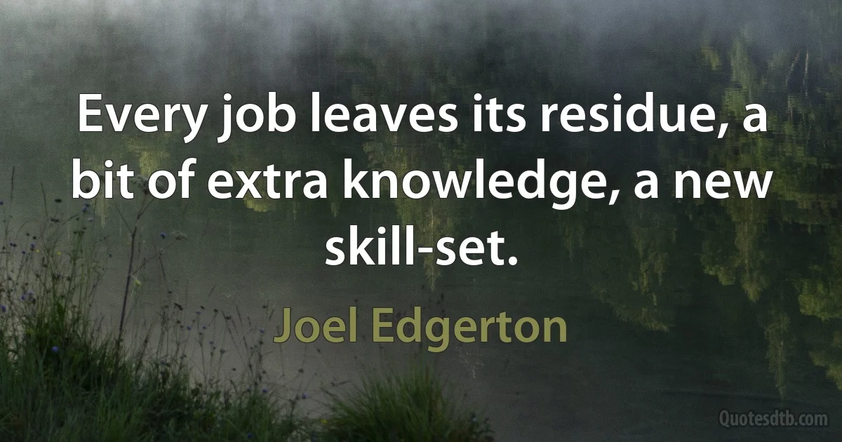 Every job leaves its residue, a bit of extra knowledge, a new skill-set. (Joel Edgerton)