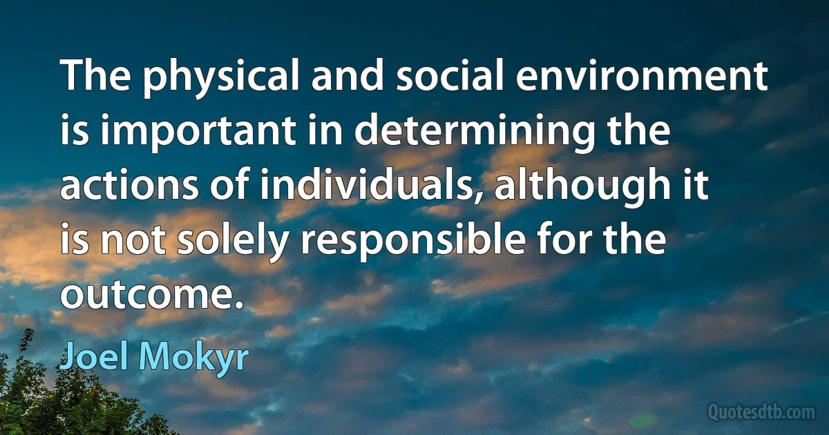 The physical and social environment is important in determining the actions of individuals, although it is not solely responsible for the outcome. (Joel Mokyr)