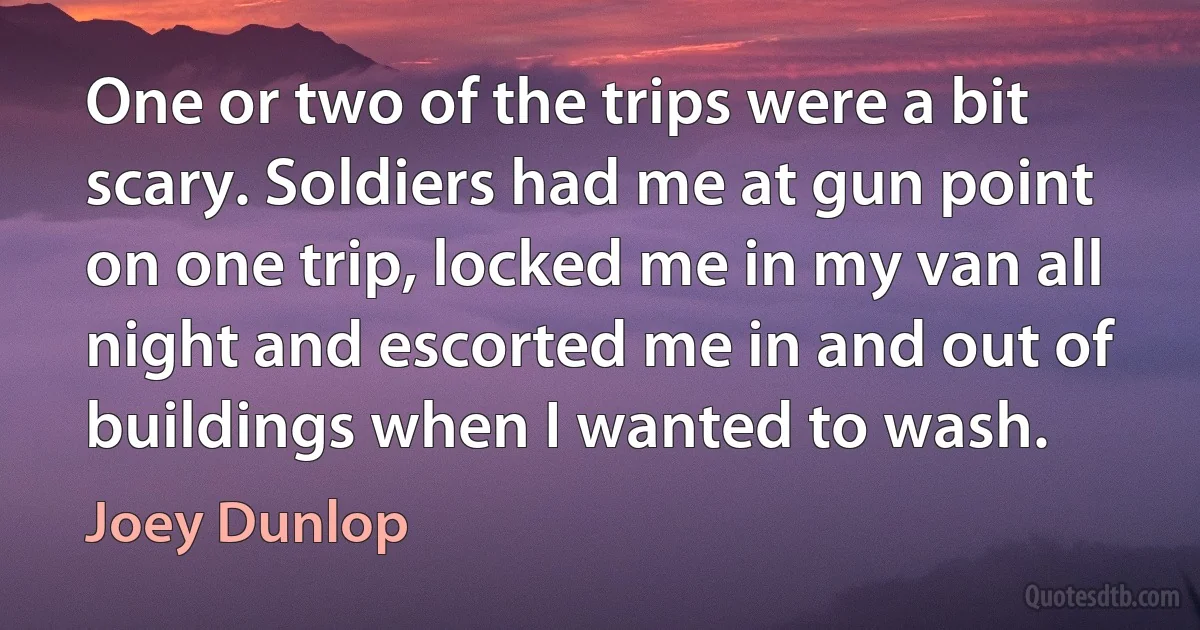 One or two of the trips were a bit scary. Soldiers had me at gun point on one trip, locked me in my van all night and escorted me in and out of buildings when I wanted to wash. (Joey Dunlop)