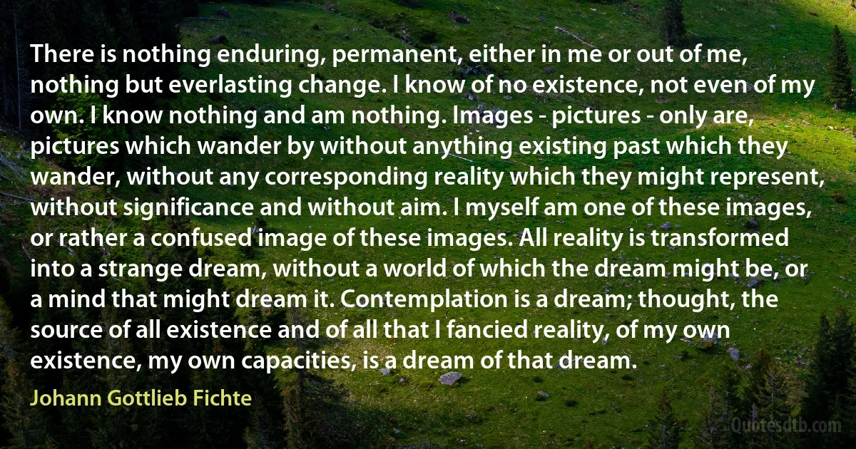 There is nothing enduring, permanent, either in me or out of me, nothing but everlasting change. I know of no existence, not even of my own. I know nothing and am nothing. Images - pictures - only are, pictures which wander by without anything existing past which they wander, without any corresponding reality which they might represent, without significance and without aim. I myself am one of these images, or rather a confused image of these images. All reality is transformed into a strange dream, without a world of which the dream might be, or a mind that might dream it. Contemplation is a dream; thought, the source of all existence and of all that I fancied reality, of my own existence, my own capacities, is a dream of that dream. (Johann Gottlieb Fichte)