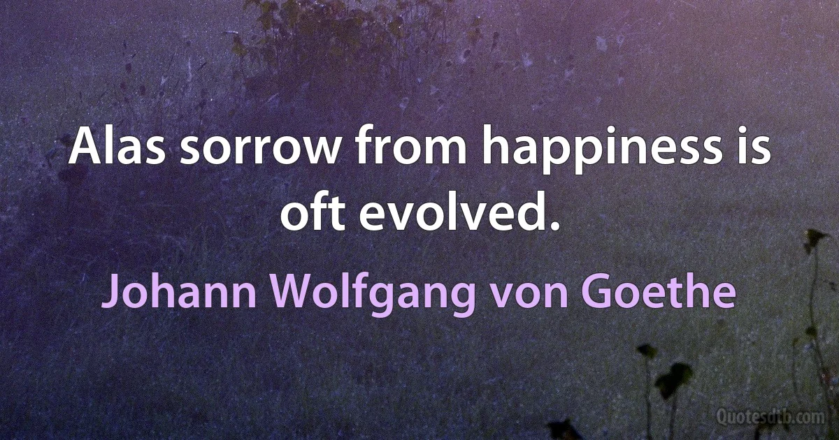 Alas sorrow from happiness is oft evolved. (Johann Wolfgang von Goethe)