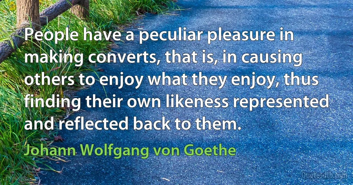 People have a peculiar pleasure in making converts, that is, in causing others to enjoy what they enjoy, thus finding their own likeness represented and reflected back to them. (Johann Wolfgang von Goethe)