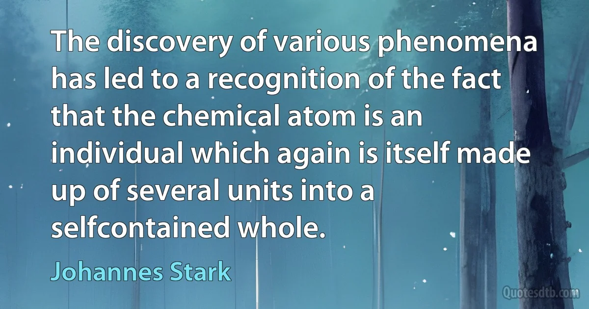 The discovery of various phenomena has led to a recognition of the fact that the chemical atom is an individual which again is itself made up of several units into a selfcontained whole. (Johannes Stark)